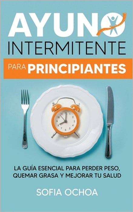 Ayuno intermitente para principiantes: La guia esencial para perder peso, quemar grasa y mejorar tu salud by Sofia Ochoa
