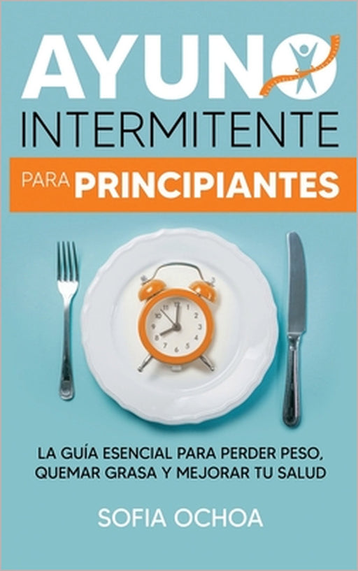 Ayuno intermitente para principiantes: La guia esencial para perder peso, quemar grasa y mejorar tu salud by Sofia Ochoa