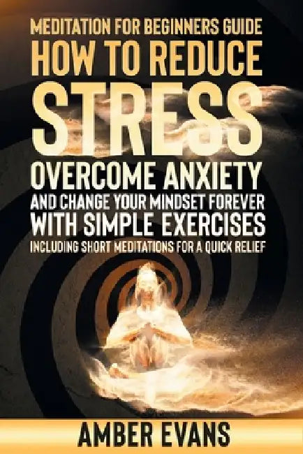 Meditation for Beginners Guide: How to Reduce Stress, Overcome Anxiety and Change Your Mindset Forever with Simple Exercises. Including Short Meditati by Amber Evans