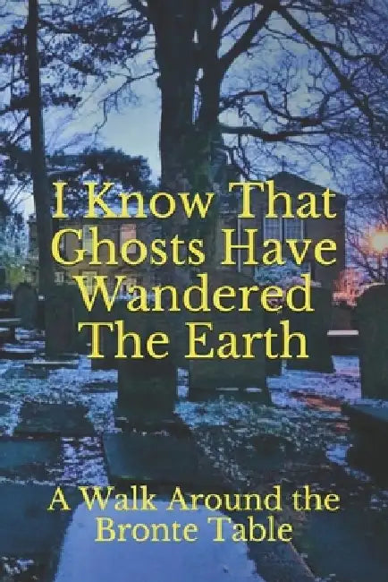 I Know That Ghosts Have Wandered The Earth: A Collection of Brontë-Inspired Ghost Stories, Local Legends, Paranormal Experiences, and Channelings by Kay Adkins