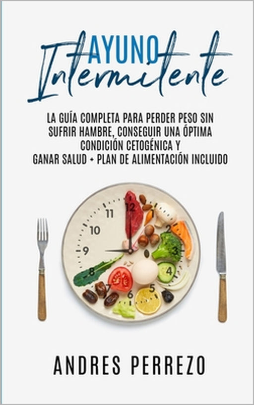 Ayuno Intermitente: la Guìa Completa para Perder Peso Sin Sufrir Hambre, Conseguir una Òptima Condiciòn Cetogènica y Ganar Salud + Plan de by Andres Perrezo