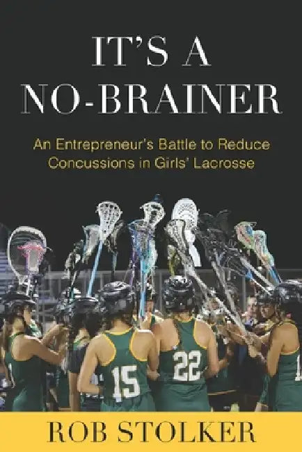 It's A No-Brainer: An Entrepreneur's Battle to Reduce Concussions in Girls' Lacrosse by Rob Stolker