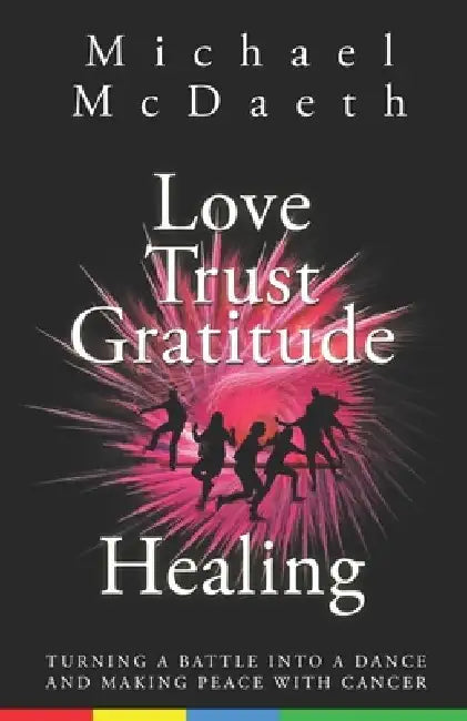 Love Trust Gratitude Healing: Turning a Battle into a Dance and making Peace with Cancer by Michael McDaeth