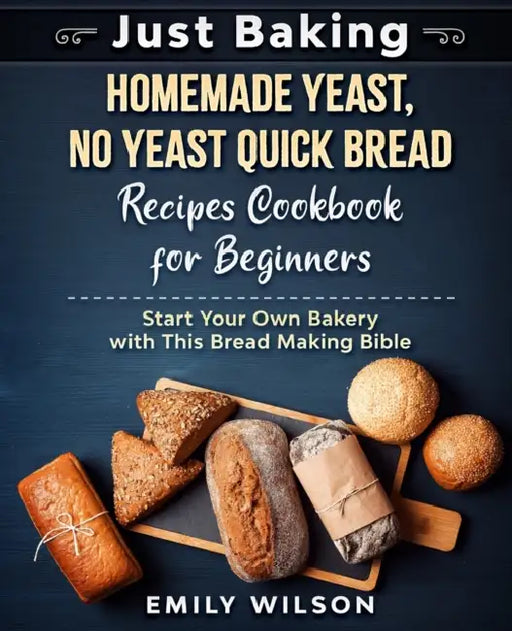 Just Baking: Homemade Yeast, No Yeast Quick Bread Recipes Cookbook for Beginners. Start Your Own Bakery with This Bread Making Bible by Emily Wilson