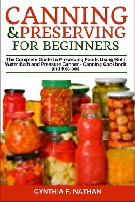 Canning and Preserving for Beginners: The Complete Guide to Preserving Foods Using Both Water Bath and Pressure Canner - Canning Cookbook and Recipes by Cynthia F. Nathan