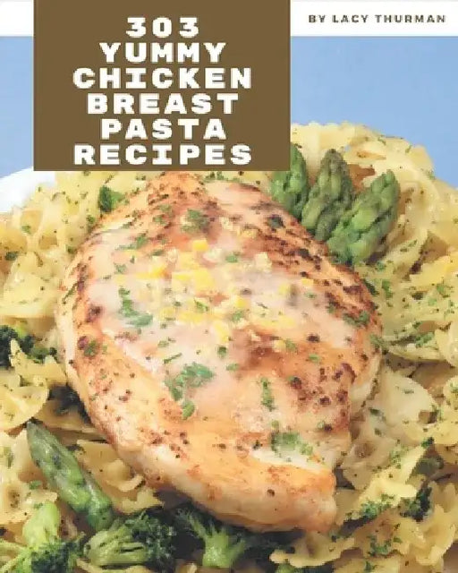 303 Yummy Chicken Breast Pasta Recipes: A Yummy Chicken Breast Pasta Cookbook You Will Need by Lacy Thurman