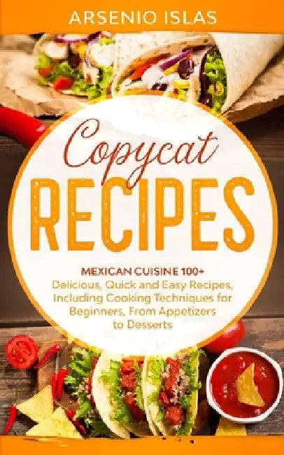 Copycat Recipes: Mexican Cuisine 100+ Delicious, Quick and Easy Recipes, Including Cooking Techniques for Beginners, From Appetizers to Desserts by Arsenio Islas