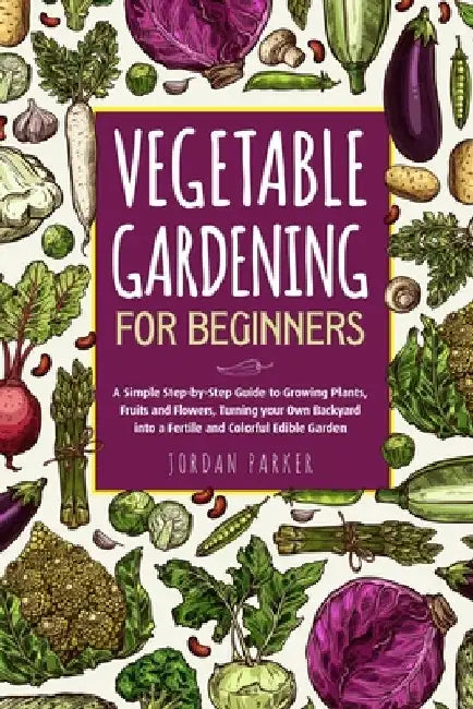 Vegetable Gardening for Beginners: A Simple Step-by-Step Guide to Growing Plants, Fruits and Flowers, Turning your Own Backyard into a Fertile and Col by Jordan Parker