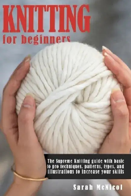 Knitting For Beginners: The Supreme Knitting guide with basic to pro techniques. patterns, types, and illustrations to increase your skills by Sarah McNicol