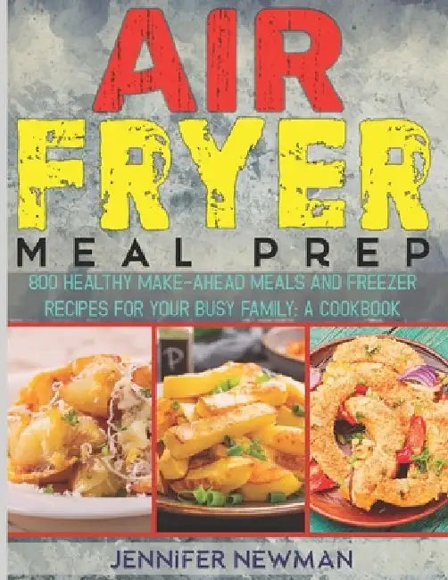 Air Fryer Meal Prep: 800 Healthy Make-Ahead Meals and Freezer Recipes for Your Busy Family: A Cookbook by Jennifer Newman