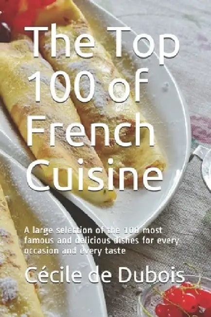 The Top 100 of French Cuisine: A large selection of the 100 most famous and delicious dishes for every occasion and every taste by René Bernard
