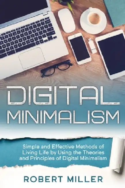 Digital Minimalism: Simple and Effective Methods of Living Life by Using the Theories and Principles of Digital Minimalism by Robert Miller