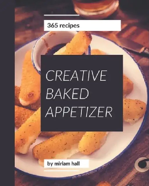 365 Creative Baked Appetizer Recipes: Baked Appetizer Cookbook - Your Best Friend Forever by Miriam Hall
