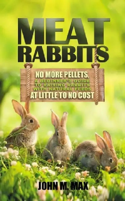 Meat Rabbits: No More Pellets, a Beginner's Guide to Raising Rabbits with Natural Feeds at Little to No Cost. by John M. Max