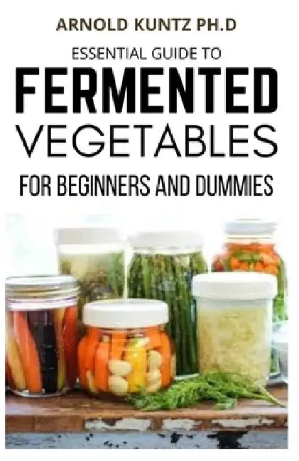 Essential Guide to Fermented Vegetables for Beginners and Dummies by Arnold Kuntz Ph. D.