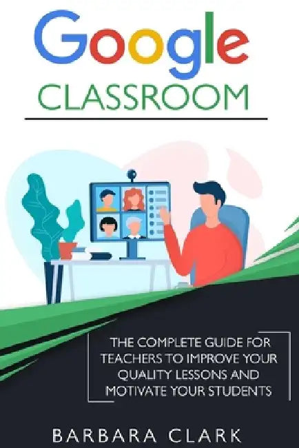 Google Classroom: The Complete Guide for Teachers to Improve the Quality of your Lessons and Motivate your Students by Barbara Clark