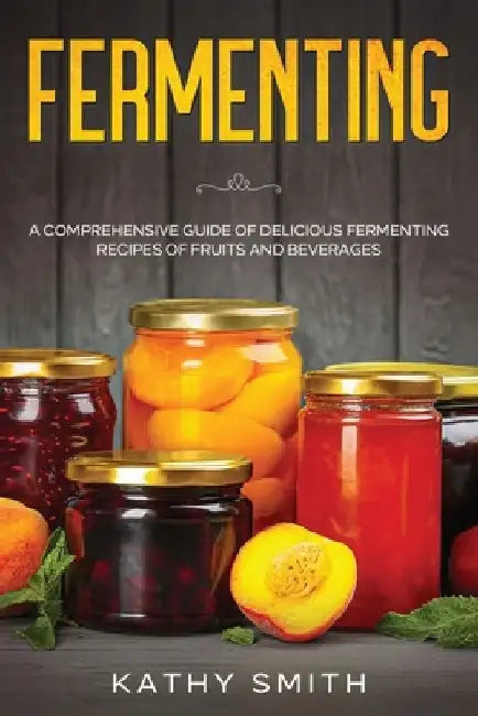 Fermenting: A Comprehensive Guide of Delicious Fermenting Recipes of Fruits and Beverages by Kathy Smith