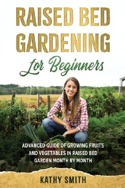 Raised Bed Gardening for Beginners: Advanced Guide for Growing Fruits and Vegetables in Raised Bed Gardens Month by Month by Kathy Smith
