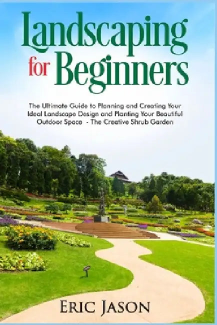 Landscaping for Beginners: The Ultimate Guide to Planning and Creating Your Ideal Landscape Design and Planting Your Beautiful Outdoor Space The by Eric Jason
