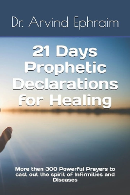 21 Days Prophetic Declarations for Healing: More then 300 Powerful Prayers to cast out the spirit of Infirmities and Diseases by Arvind Ephraim