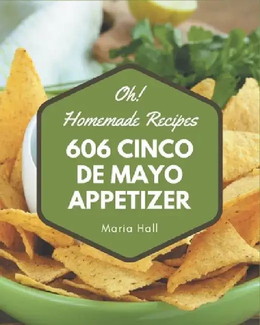 Oh! 606 Homemade Cinco de Mayo Appetizer Recipes: The Best Homemade Cinco de Mayo Appetizer Cookbook on Earth by Maria Hall