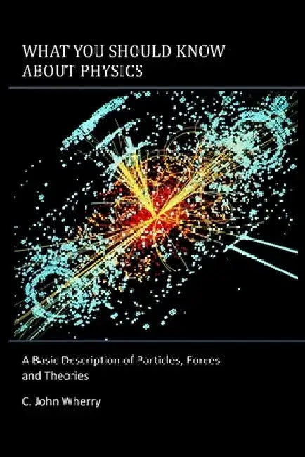 What You Should Know About Physics: A Basic Description of Particles, Forces and Theories by C. John Wherry