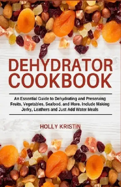 Dehydrator Cookbook: An Essential Guide to Dehydrating and Preserving Fruits, Vegetables, Meats, and Seafood. Include Making Jerky, Leather by Holly Kristin