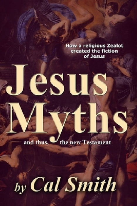 The Jesus Myths: How a religious zealot created the fiction of Jesus and thus the New Testament by Calvin Smith