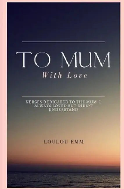 To Mum With Love: A book of poems dedicated to the mum who I always loved but never understood by Loulou Emm