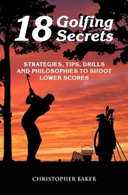 18 Golfing Secrets: Strategies Tips Drills and Philosophies To Shoot Lower Scores by Baker