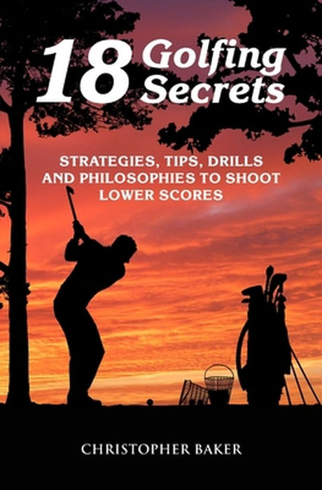 18 Golfing Secrets: Strategies Tips Drills and Philosophies To Shoot Lower Scores by Baker, Chris