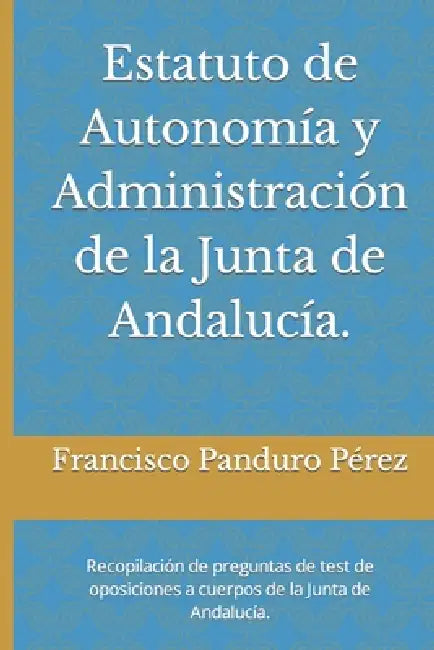 Estatuto de Autonomía y Administración de la Junta de Andalucía.: Recopilación de preguntas de test de oposiciones a cuerpos de la Junta de Andalucía. by Francisco Panduro Pérez