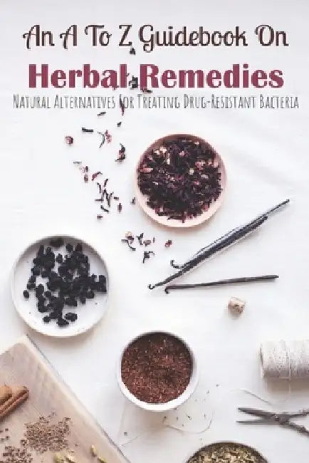 An A To Z Guidebook On Herbal Remedies: Natural Alternatives For Treating Drug-Resistant Bacteria: Herbal Antibiotics For Humans by Erica Roeschley