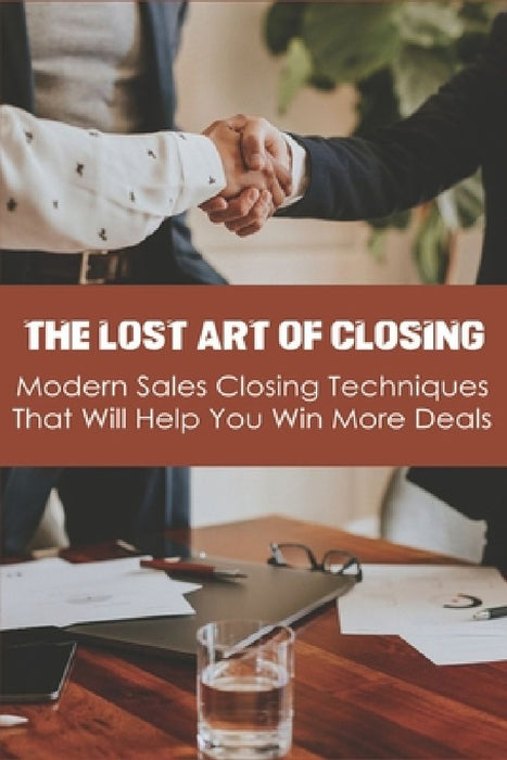 The Lost Art Of Closing: Modern Sales Closing Techniques That Will Help You Win More Deals: Selling Techniques Book by Josiah Wortham
