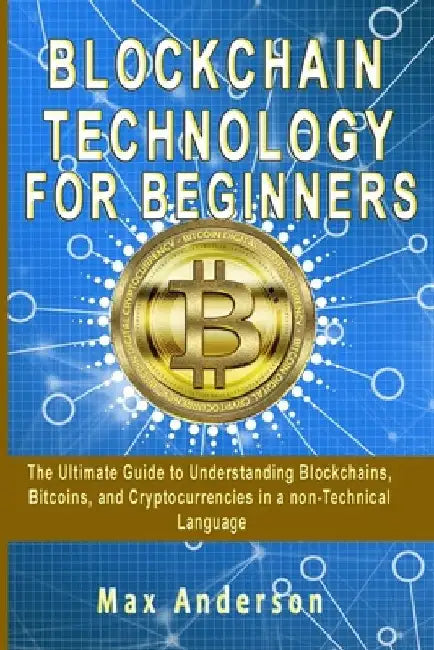 Blockchain Technology for Beginners: The Ultimate Guide to Understanding Blockchains, Bitcoins, and Cryptocurrencies in a non-Technical Language by Max Anderson