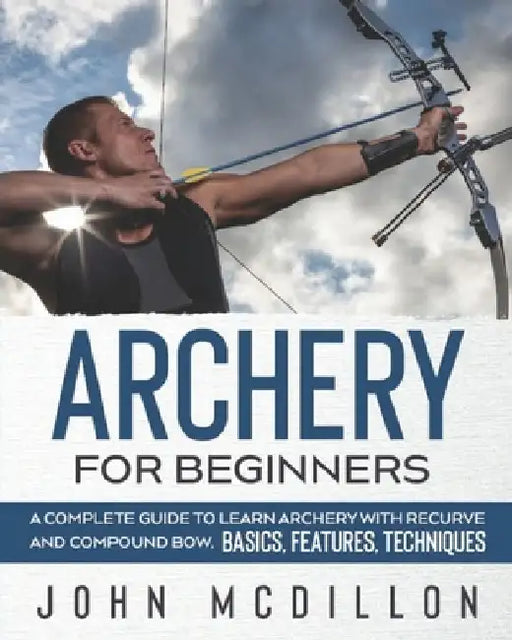 Archery for Beginners: A Complete Guide to Learn Archery with Recurve and Compound Bow. Basics, Features, Techniques. by John McDillon