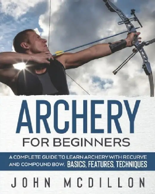 Archery for Beginners: A Complete Guide to Learn Archery with Recurve and Compound Bow. Basics, Features, Techniques. by John McDillon