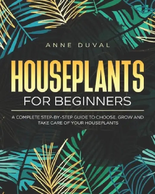 Houseplants for Beginners: A Complete Guide to Choose, Grow and Take Care of your Houseplants by Anne Duval