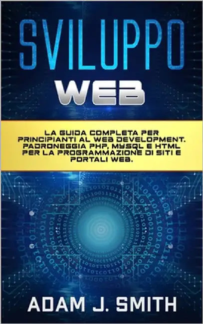 Sviluppo Web: La guida completa per principianti al web development. Padroneggia PHP, MYSQL e HTML per la programmazione di siti e portali web. by Smith, Adam J.