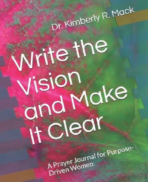 Write the Vision and Make It Clear: A Prayer Journal for Purpose-Driven Women by Kimberly R. Mack