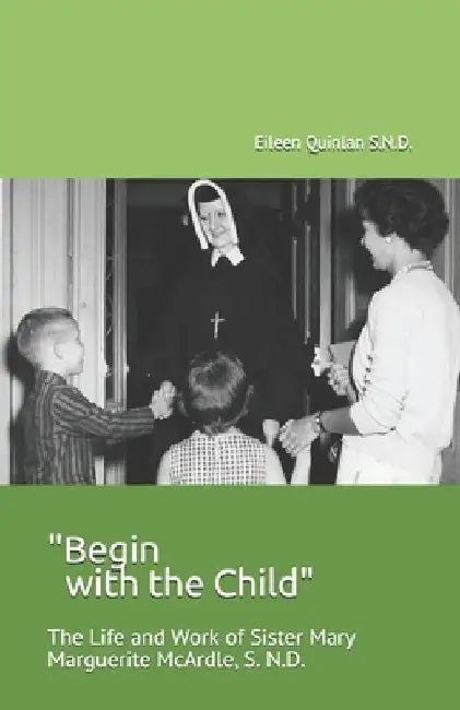 "Begin with the Child": The Life and Work of Sister Mary Marguerite McArdle, S.N.D. by Eileen Quinlan S. N. D.