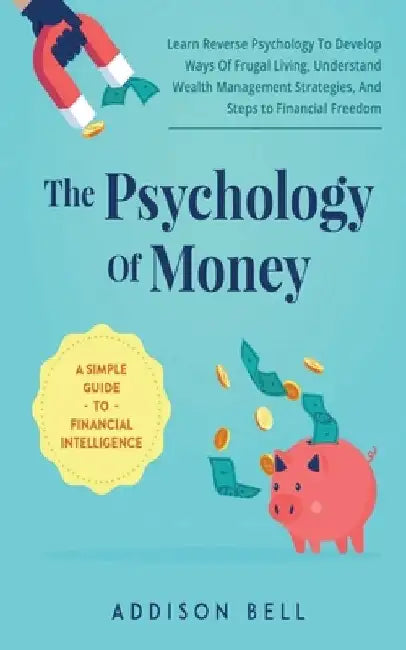 The Psychology Of Money - A Simple Guide To Financial Intelligence: Learn Reverse Psychology To Develop Ways Of Frugal Living, Understand Wealth Manag by Addison Bell