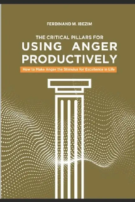 The Critical Pillars of Using Anger Productively: How to Make Anger the Stimulus for Excellence in Life by Ferdinand Maduakolam Ibezim
