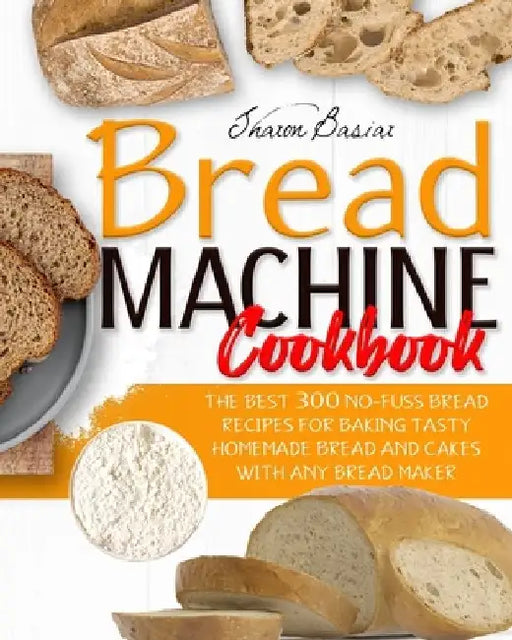 Bread Machine Cookbook: The Best 300 No-Fuss Bread Recipes For Baking Tasty Homemade Bread And Cakes With Any Bread Maker by Sharon Basiar