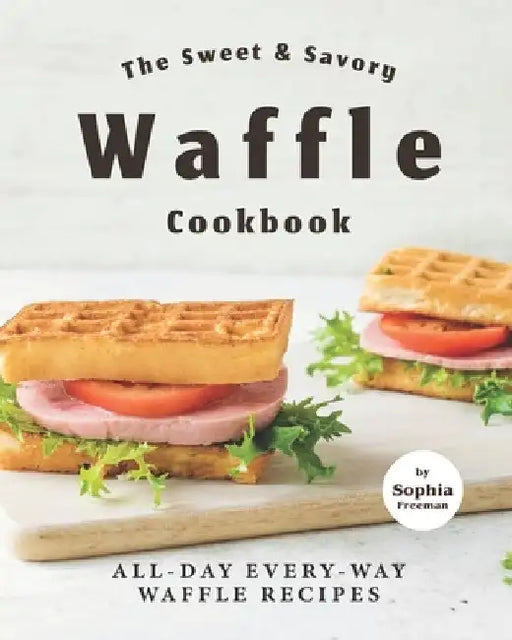 The Sweet & Savory Waffle Cookbook: All-Day Every-Way Waffle Recipes by Sophia Freeman