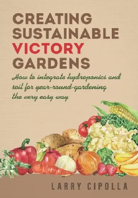 Creating Sustainable Victory Gardens: How to integrate hydroponics and soil for year-round-gardening the very easy way by Larry Cipolla