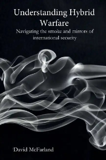 Understanding Hybrid Warfare: Navigating the smoke and mirrors of international security by David McFarland