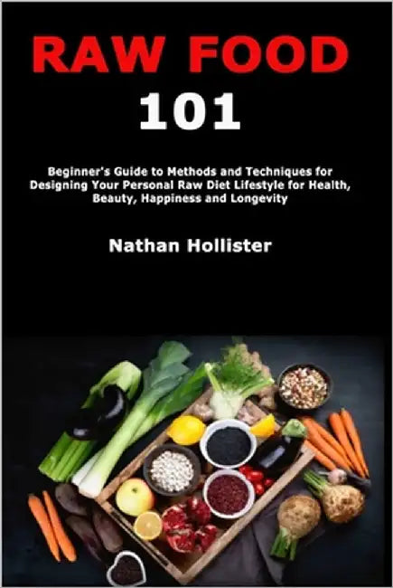 Raw Food 101: Beginner's Guide to Methods and Techniques for Designing Your Personal Raw Diet Lifestyle for Health, Beauty, Happiness and Longevity by Hollister, Nathan