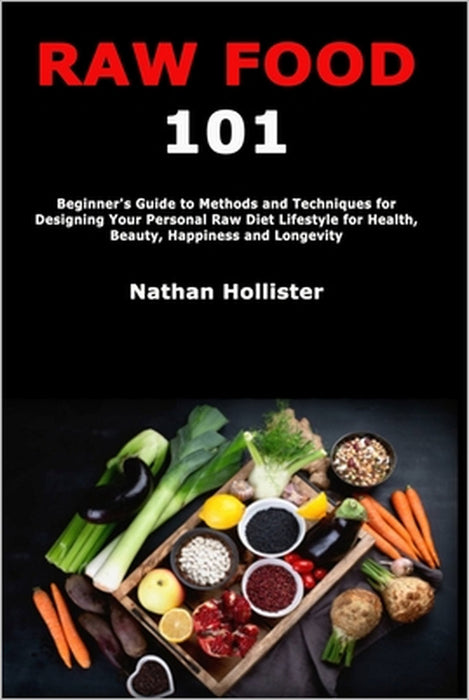 Raw Food 101: Beginner's Guide to Methods and Techniques for Designing Your Personal Raw Diet Lifestyle for Health, Beauty, Happiness and Longevity by Nathan Hollister