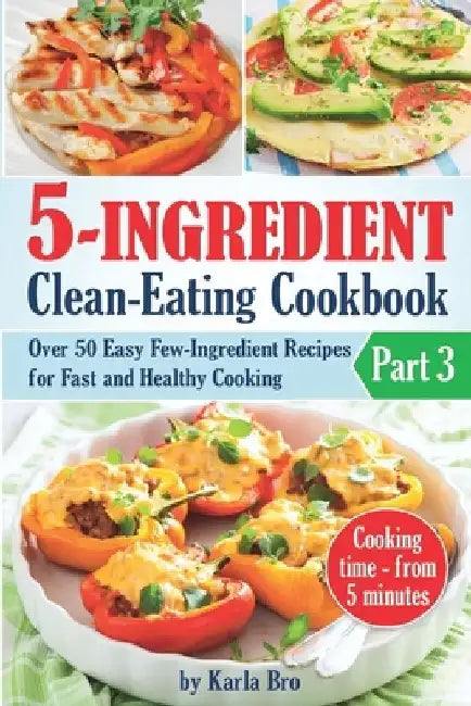 5-Ingredient Clean-Eating Cookbook: Over 50 Easy Few-Ingredients Recipes for Fast and Healthy Cooking. Part 3. Cooking time - from 5 minutes by Karla Bro